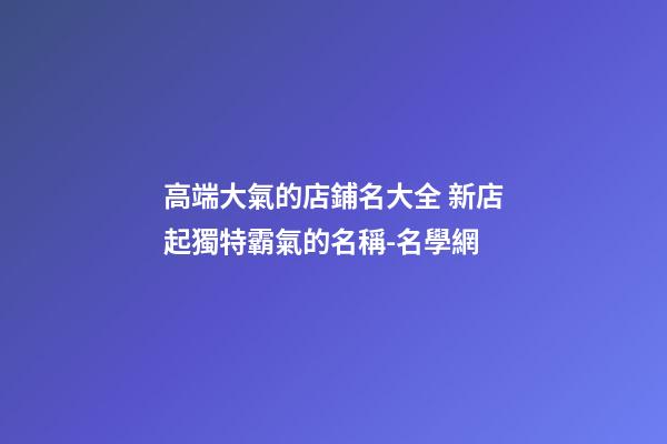 高端大氣的店鋪名大全 新店起獨特霸氣的名稱-名學網